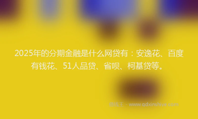 2025年的分期金融是什么网贷有：安逸花、百度有钱花、51人品贷、省呗、柯基贷等。