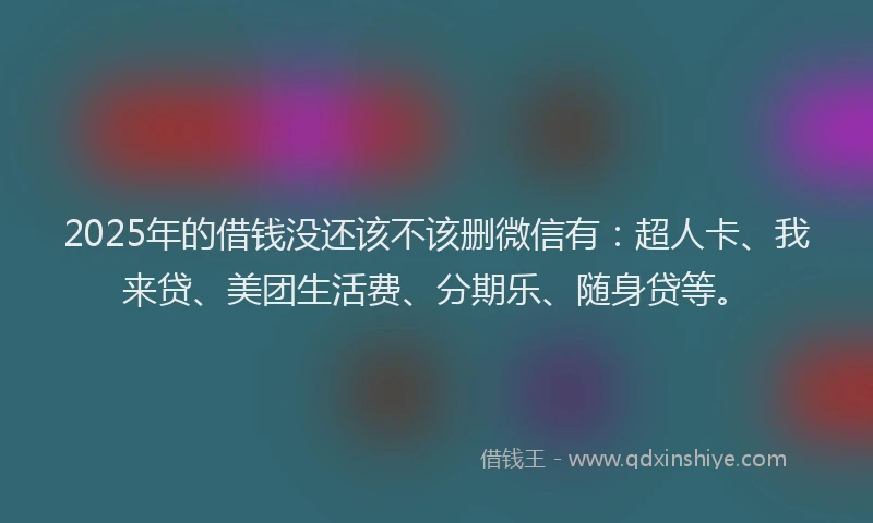 2025年的借钱没还该不该删微信有：超人卡、我来贷、美团生活费、分期乐、随身贷等。