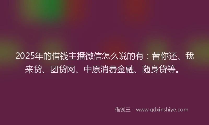 2025年的借钱主播微信怎么说的有：替你还、我来贷、团贷网、中原消费金融、随身贷等。