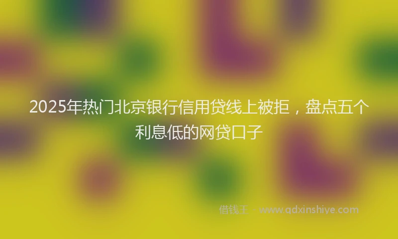 2025年热门北京银行信用贷线上被拒，盘点五个利息低的网贷口子