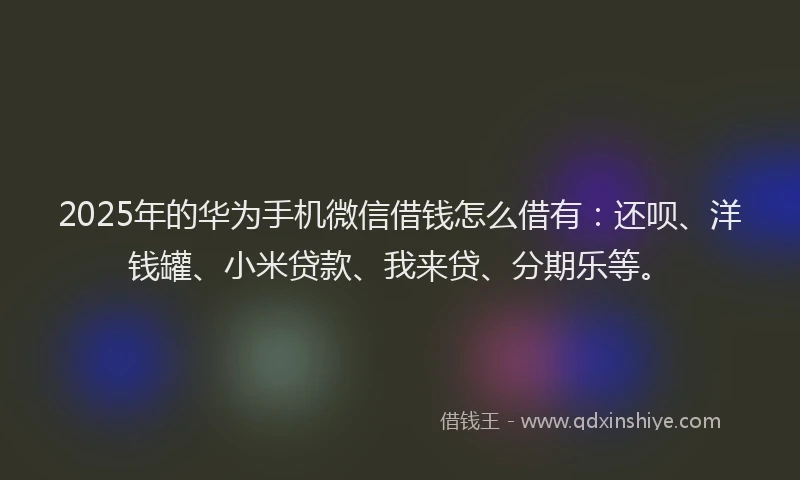 2025年的华为手机微信借钱怎么借有：还呗、洋钱罐、小米贷款、我来贷、分期乐等。