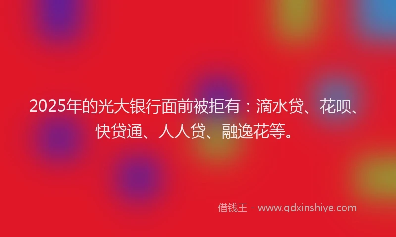 2025年的光大银行面前被拒有：滴水贷、花呗、快贷通、人人贷、融逸花等。