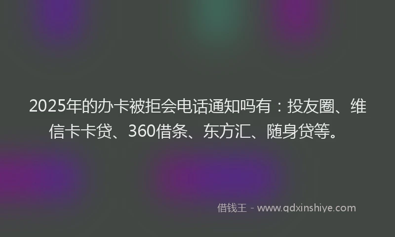 2025年的办卡被拒会电话通知吗有：投友圈、维信卡卡贷、360借条、东方汇、随身贷等。