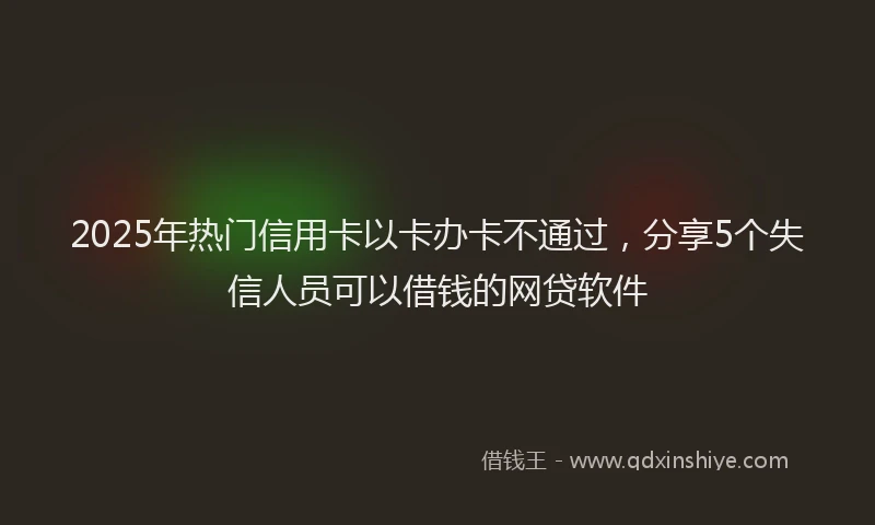 2025年热门信用卡以卡办卡不通过，分享5个失信人员可以借钱的网贷软件