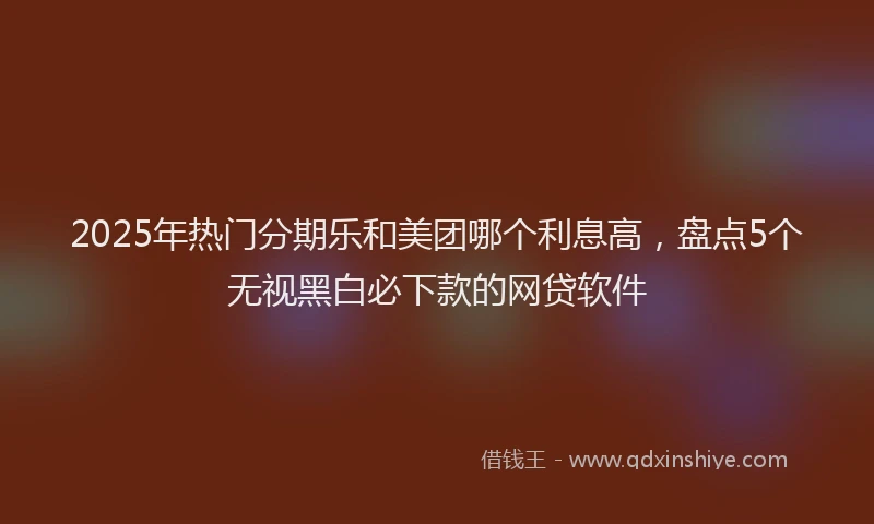 2025年热门分期乐和美团哪个利息高，盘点5个无视黑白必下款的网贷软件