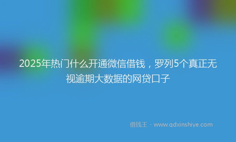 2025年热门什么开通微信借钱，罗列5个真正无视逾期大数据的网贷口子