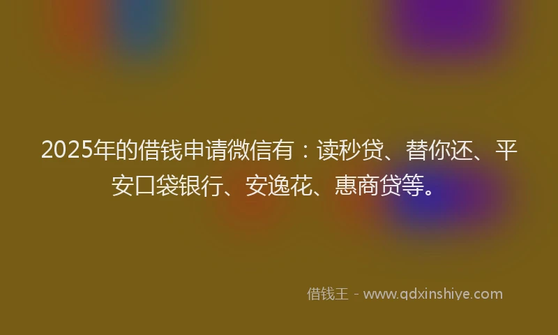 2025年的借钱申请微信有：读秒贷、替你还、平安口袋银行、安逸花、惠商贷等。