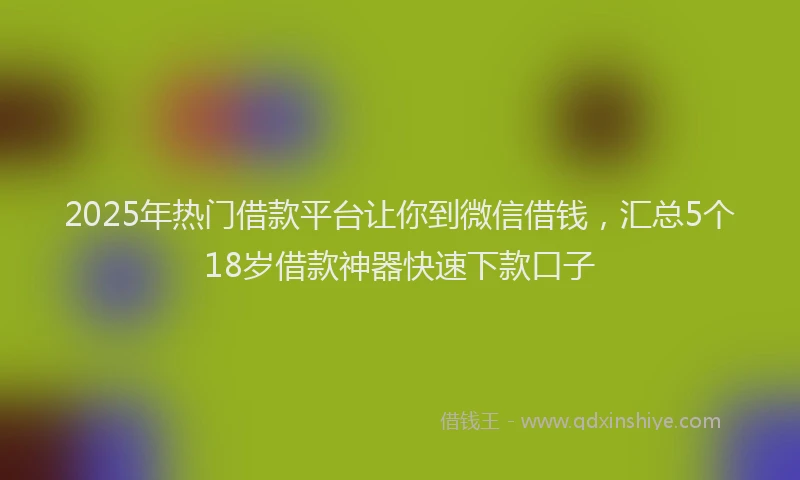 2025年热门借款平台让你到微信借钱，汇总5个18岁借款神器快速下款口子