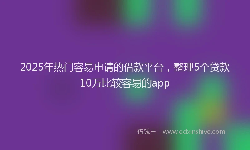 2025年热门容易申请的借款平台，整理5个贷款10万比较容易的app