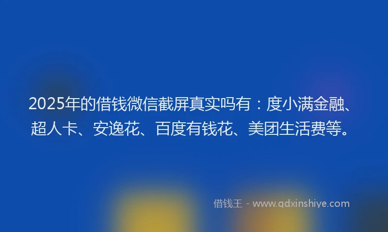2025年的借钱微信截屏真实吗有：度小满金融、超人卡、安逸花、百度有钱花、美团生活费等。