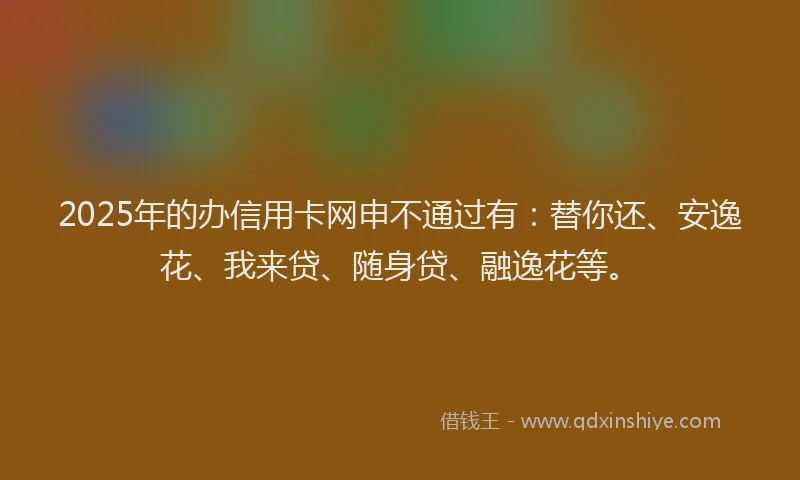 2025年的办信用卡网申不通过有：替你还、安逸花、我来贷、随身贷、融逸花等。