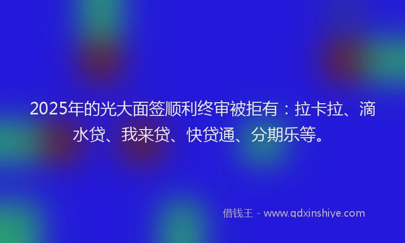 2025年的光大面签顺利终审被拒有：拉卡拉、滴水贷、我来贷、快贷通、分期乐等。