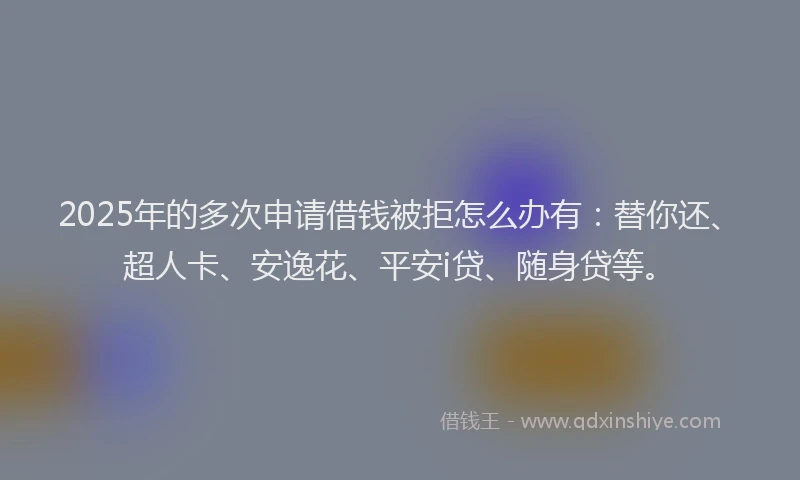 2025年的多次申请借钱被拒怎么办有：替你还、超人卡、安逸花、平安i贷、随身贷等。