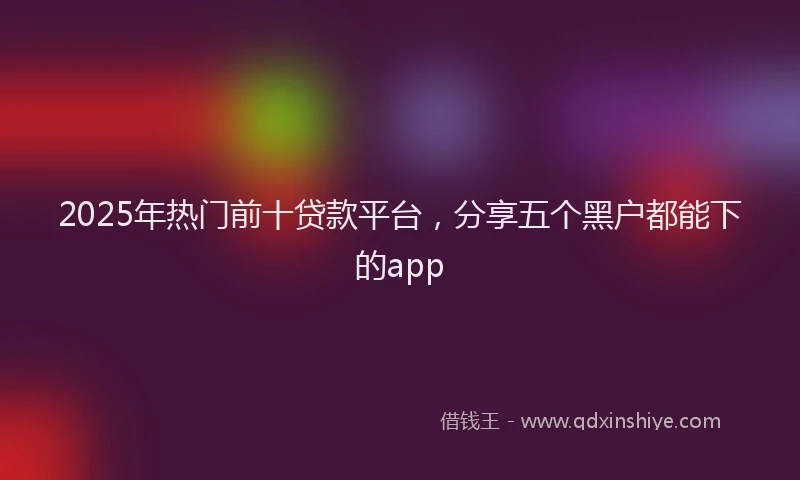 2025年热门前十贷款平台，分享五个黑户都能下的app