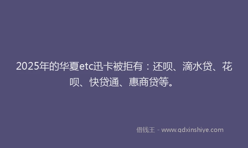 2025年的华夏etc迅卡被拒有：还呗、滴水贷、花呗、快贷通、惠商贷等。