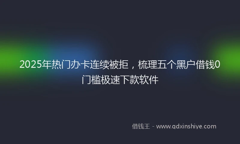 2025年热门办卡连续被拒，梳理五个黑户借钱0门槛极速下款软件