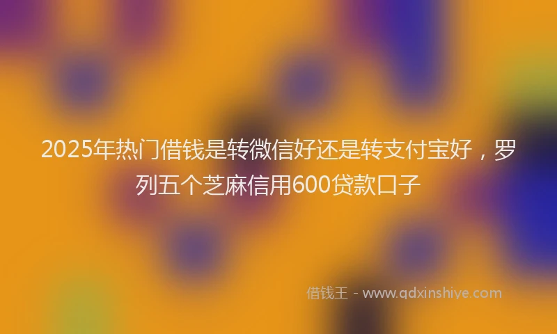 2025年热门借钱是转微信好还是转支付宝好，罗列五个芝麻信用600贷款口子