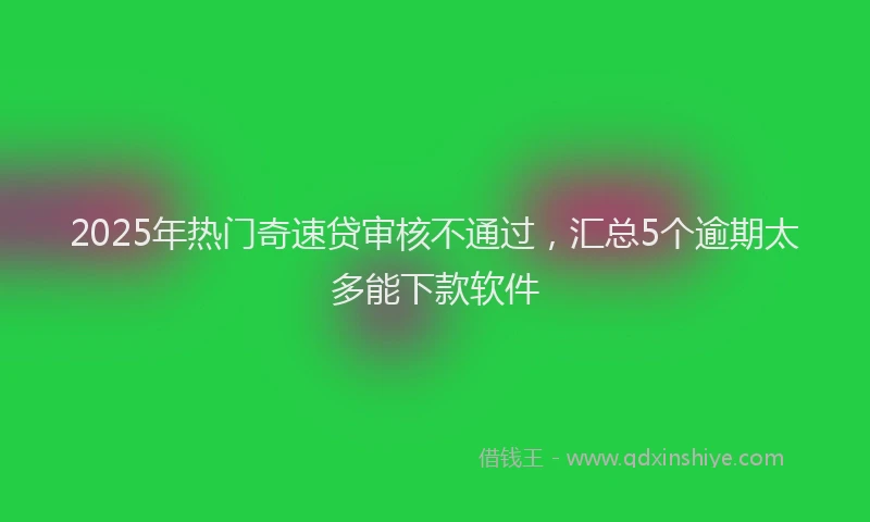 2025年热门奇速贷审核不通过，汇总5个逾期太多能下款软件