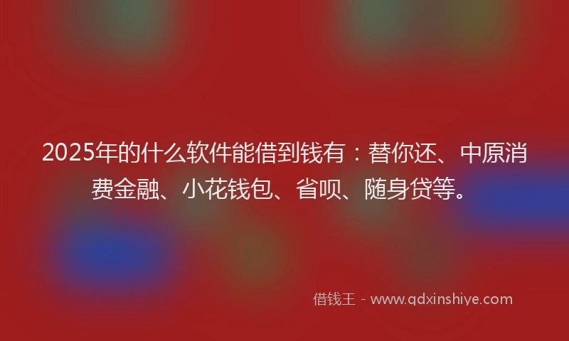 2025年的什么软件能借到钱有：替你还、中原消费金融、小花钱包、省呗、随身贷等。