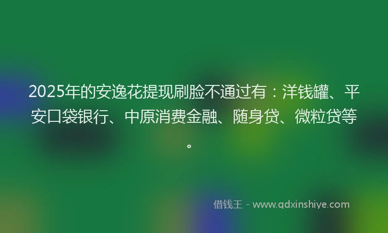 2025年的安逸花提现刷脸不通过有：洋钱罐、平安口袋银行、中原消费金融、随身贷、微粒贷等。