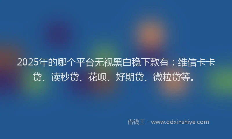 2025年的哪个平台无视黑白稳下款有：维信卡卡贷、读秒贷、花呗、好期贷、微粒贷等。