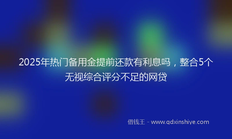 2025年热门备用金提前还款有利息吗，整合5个无视综合评分不足的网贷