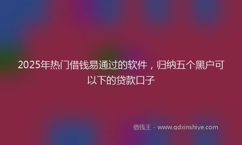 2025年热门借钱易通过的软件，归纳五个黑户可以下的贷款口子