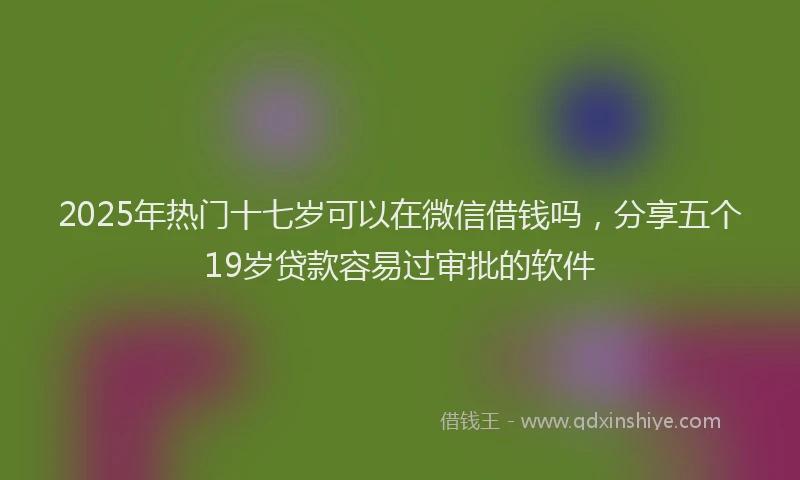 2025年热门十七岁可以在微信借钱吗，分享五个19岁贷款容易过审批的软件