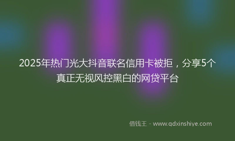 2025年热门光大抖音联名信用卡被拒，分享5个真正无视风控黑白的网贷平台