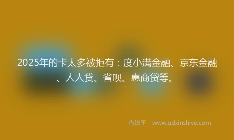 2025年的卡太多被拒有：度小满金融、京东金融、人人贷、省呗、惠商贷等。
