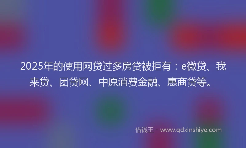 2025年的使用网贷过多房贷被拒有：e微贷、我来贷、团贷网、中原消费金融、惠商贷等。