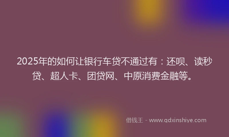2025年的如何让银行车贷不通过有：还呗、读秒贷、超人卡、团贷网、中原消费金融等。