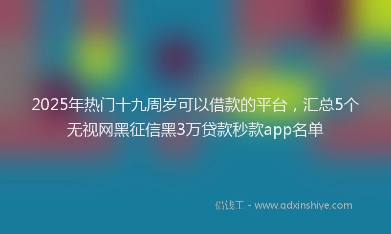 2025年热门十九周岁可以借款的平台，汇总5个无视网黑征信黑3万贷款秒款app名单