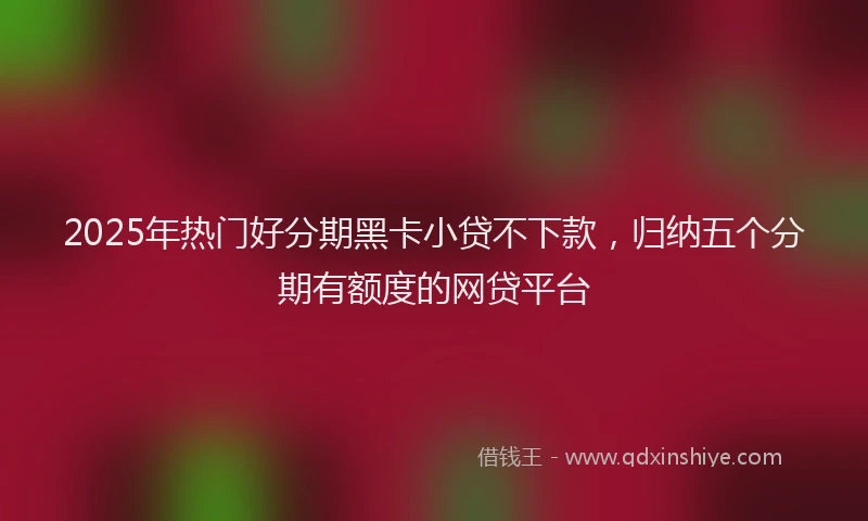 2025年热门好分期黑卡小贷不下款，归纳五个分期有额度的网贷平台