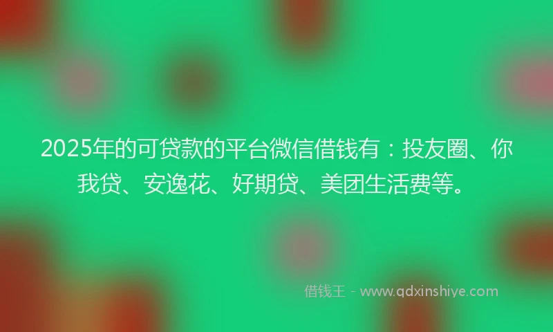 2025年的可贷款的平台微信借钱有：投友圈、你我贷、安逸花、好期贷、美团生活费等。