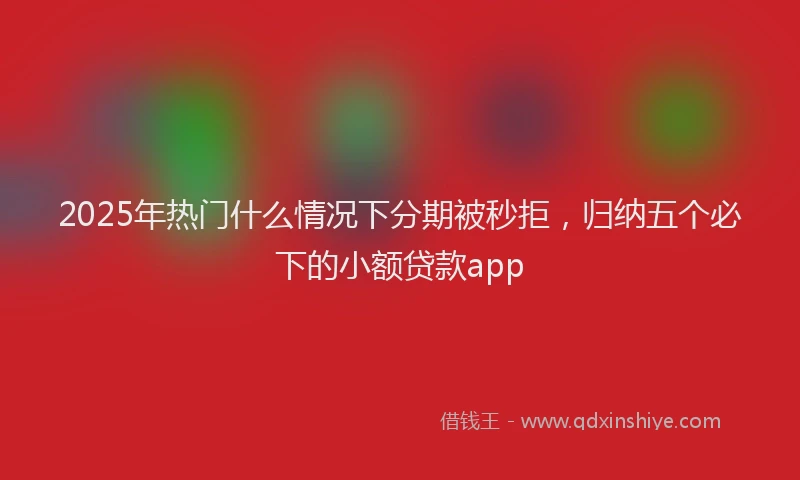 2025年热门什么情况下分期被秒拒，归纳五个必下的小额贷款app