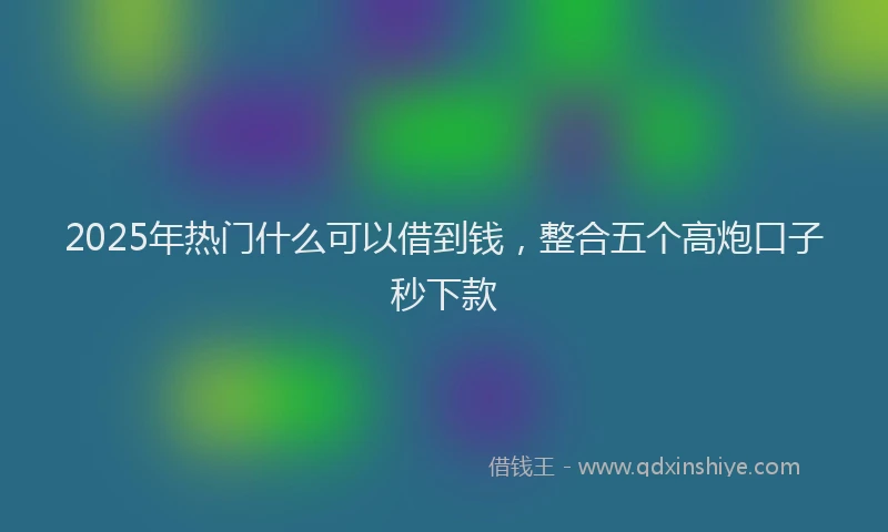 2025年热门什么可以借到钱，整合五个高炮口子秒下款