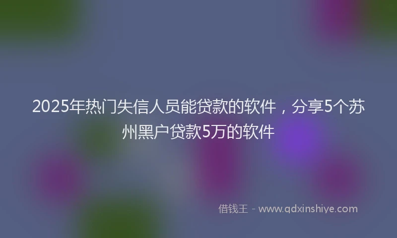 2025年热门失信人员能贷款的软件，分享5个苏州黑户贷款5万的软件