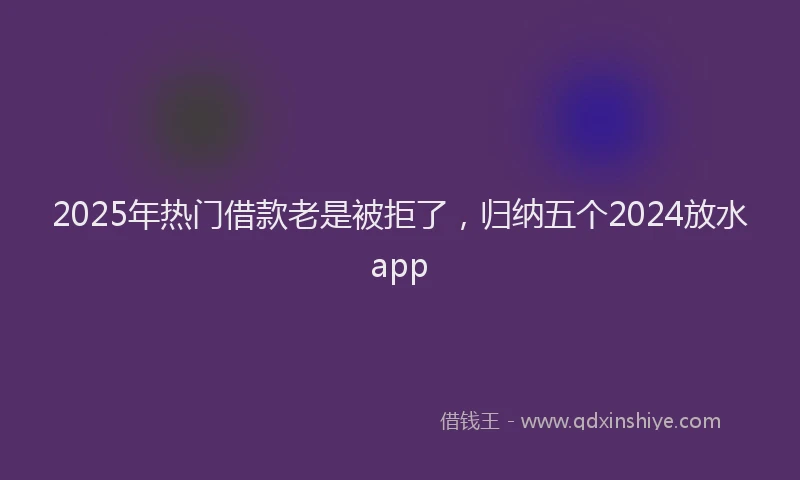 2025年热门借款老是被拒了，归纳五个2024放水app