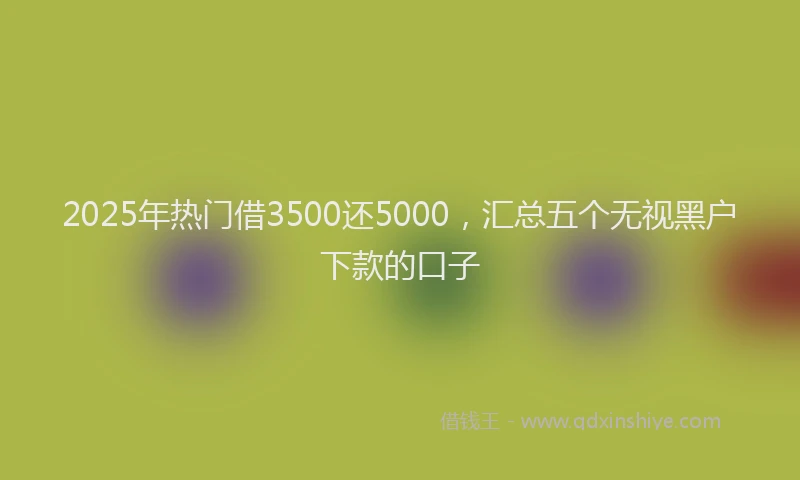 2025年热门借3500还5000，汇总五个无视黑户下款的口子