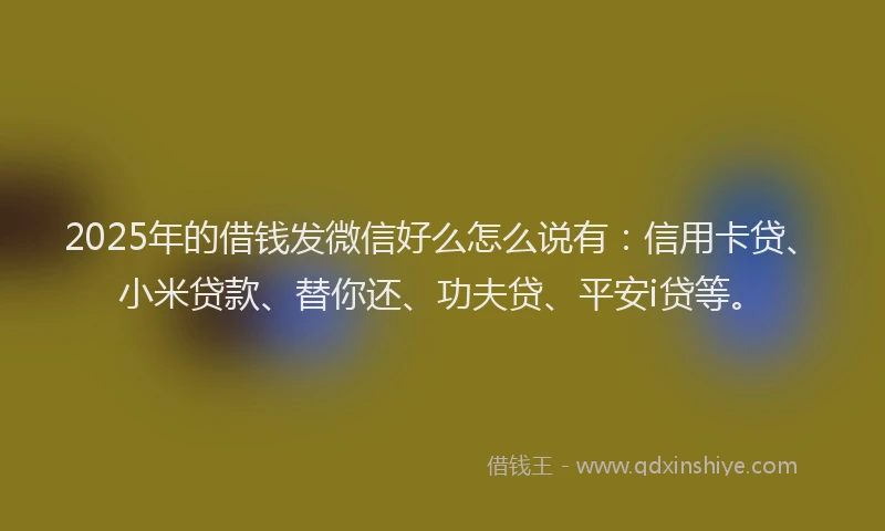 2025年的借钱发微信好么怎么说有：信用卡贷、小米贷款、替你还、功夫贷、平安i贷等。