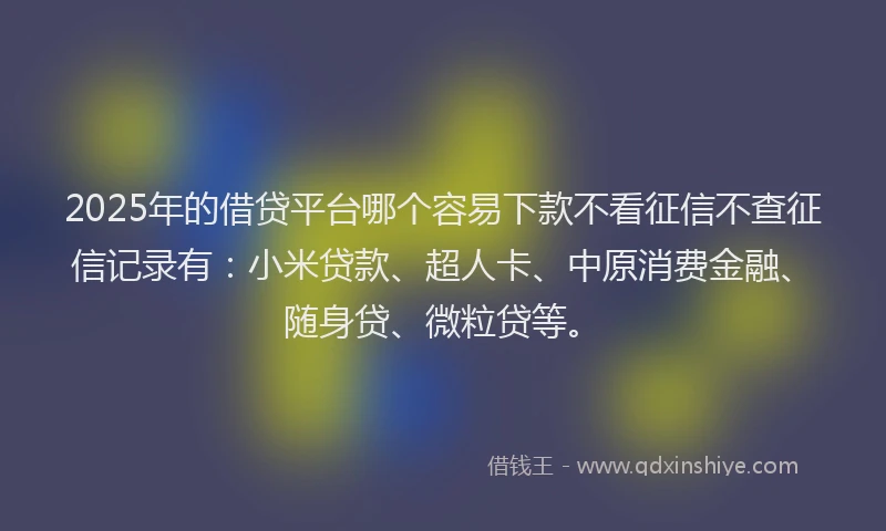 2025年的借贷平台哪个容易下款不看征信不查征信记录有：小米贷款、超人卡、中原消费金融、随身贷、微粒贷等。