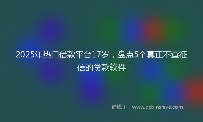 2025年热门借款平台17岁，盘点5个真正不查征信的贷款软件