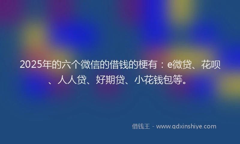 2025年的六个微信的借钱的梗有：e微贷、花呗、人人贷、好期贷、小花钱包等。
