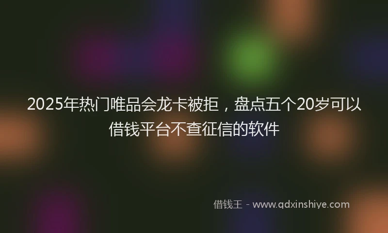 2025年热门唯品会龙卡被拒，盘点五个20岁可以借钱平台不查征信的软件