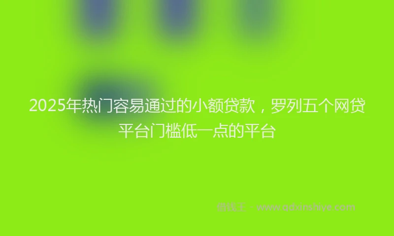 2025年热门容易通过的小额贷款，罗列五个网贷平台门槛低一点的平台