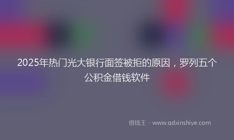 2025年热门光大银行面签被拒的原因，罗列五个公积金借钱软件