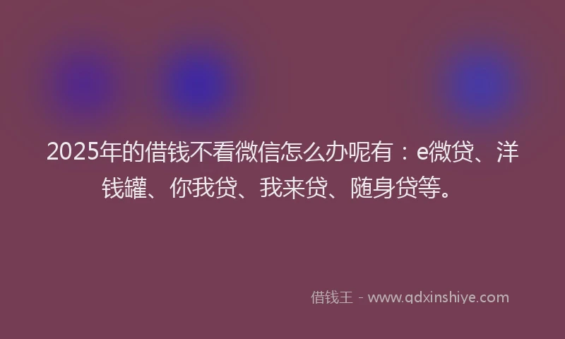 2025年的借钱不看微信怎么办呢有：e微贷、洋钱罐、你我贷、我来贷、随身贷等。