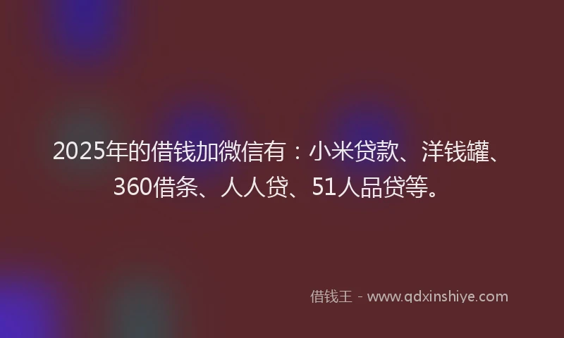 2025年的借钱加微信有：小米贷款、洋钱罐、360借条、人人贷、51人品贷等。