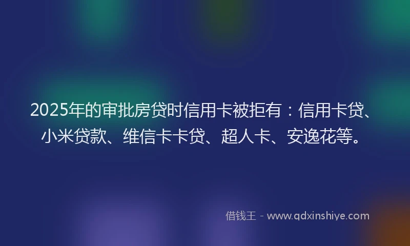 2025年的审批房贷时信用卡被拒有：信用卡贷、小米贷款、维信卡卡贷、超人卡、安逸花等。